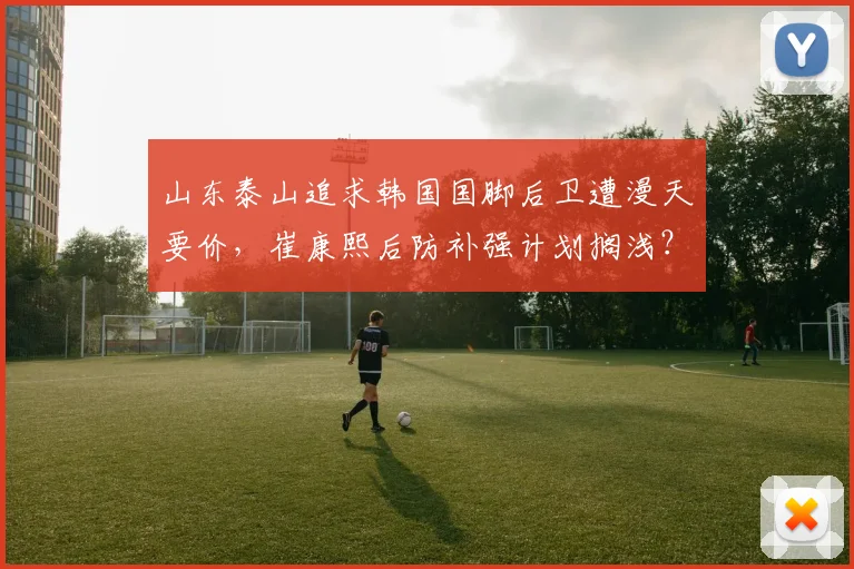 山东泰山追求韩国国脚后卫遭漫天要价，崔康熙后防补强计划搁浅？