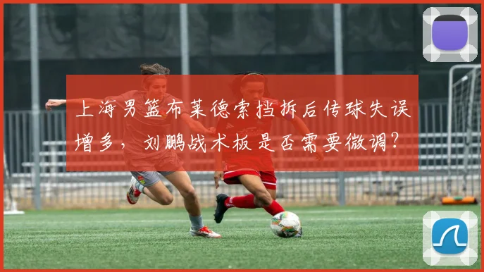 上海男篮布莱德索挡拆后传球失误增多，刘鹏战术板是否需要微调？