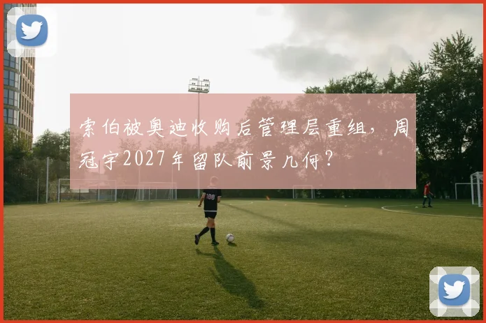 索伯被奥迪收购后管理层重组，周冠宇2027年留队前景几何？