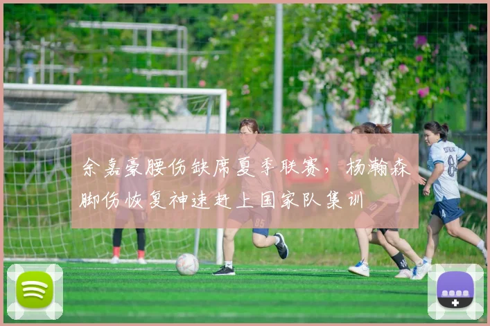 余嘉豪腰伤缺席夏季联赛，杨瀚森脚伤恢复神速赶上国家队集训