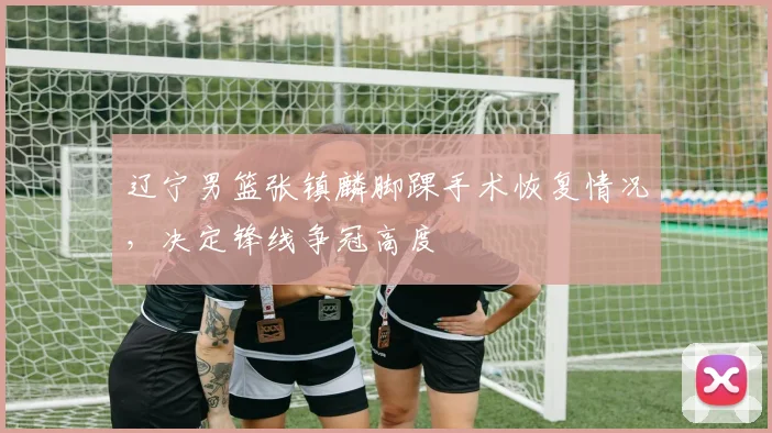辽宁男篮张镇麟脚踝手术恢复情况，决定锋线争冠高度