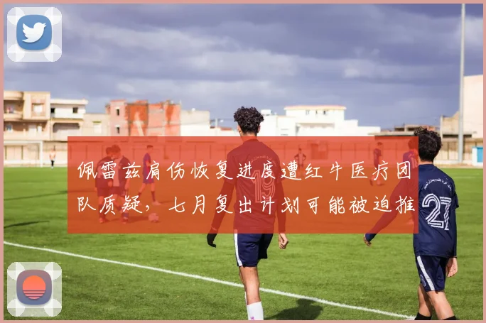 佩雷兹肩伤恢复进度遭红牛医疗团队质疑，七月复出计划可能被迫推迟