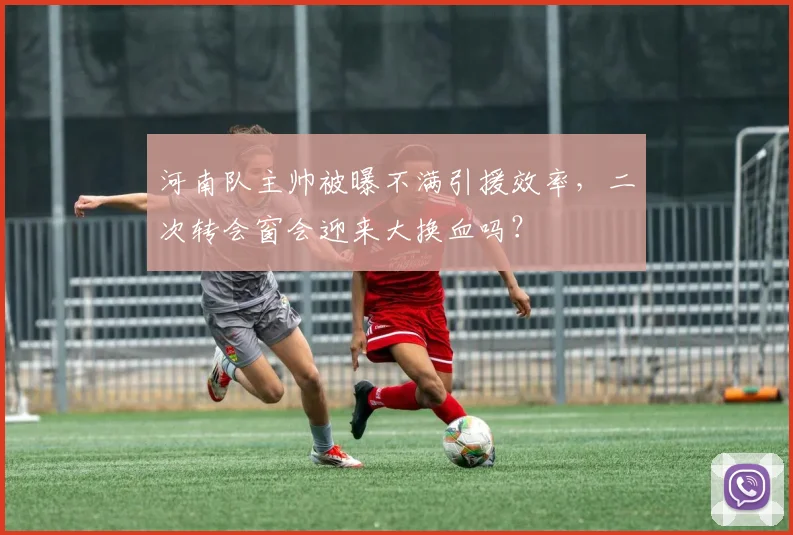 河南队主帅被曝不满引援效率，二次转会窗会迎来大换血吗？