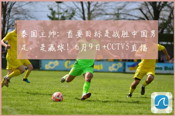 泰国主帅：首要目标是战胜中国男足，是赢球！6月9日+CCTV5直播
