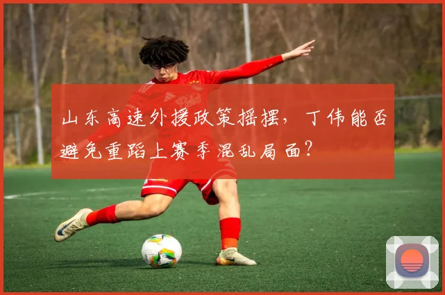 山东高速外援政策摇摆，丁伟能否避免重蹈上赛季混乱局面？